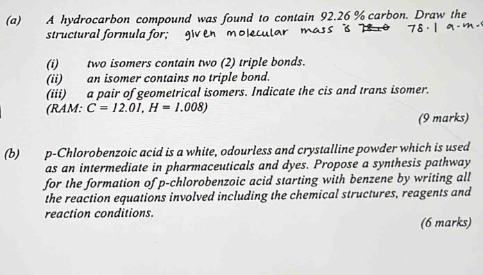 A hydrocarbon compound was found to contain 92.26 % carbon. Draw the 
structural formula for; giv en 
(i) two isomers contain two (2) triple bonds. 
(ii) an isomer contains no triple bond. 
(iii) a pair of geometrical isomers. Indicate the cis and trans isomer. 
(RAM: C=12.01, H=1.008)
(9 marks) 
(b) p-Chlorobenzoic acid is a white, odourless and crystalline powder which is used 
as an intermediate in pharmaceuticals and dyes. Propose a synthesis pathway 
for the formation of p-chlorobenzoic acid starting with benzene by writing all 
the reaction equations involved including the chemical structures, reagents and 
reaction conditions. 
(6 marks)