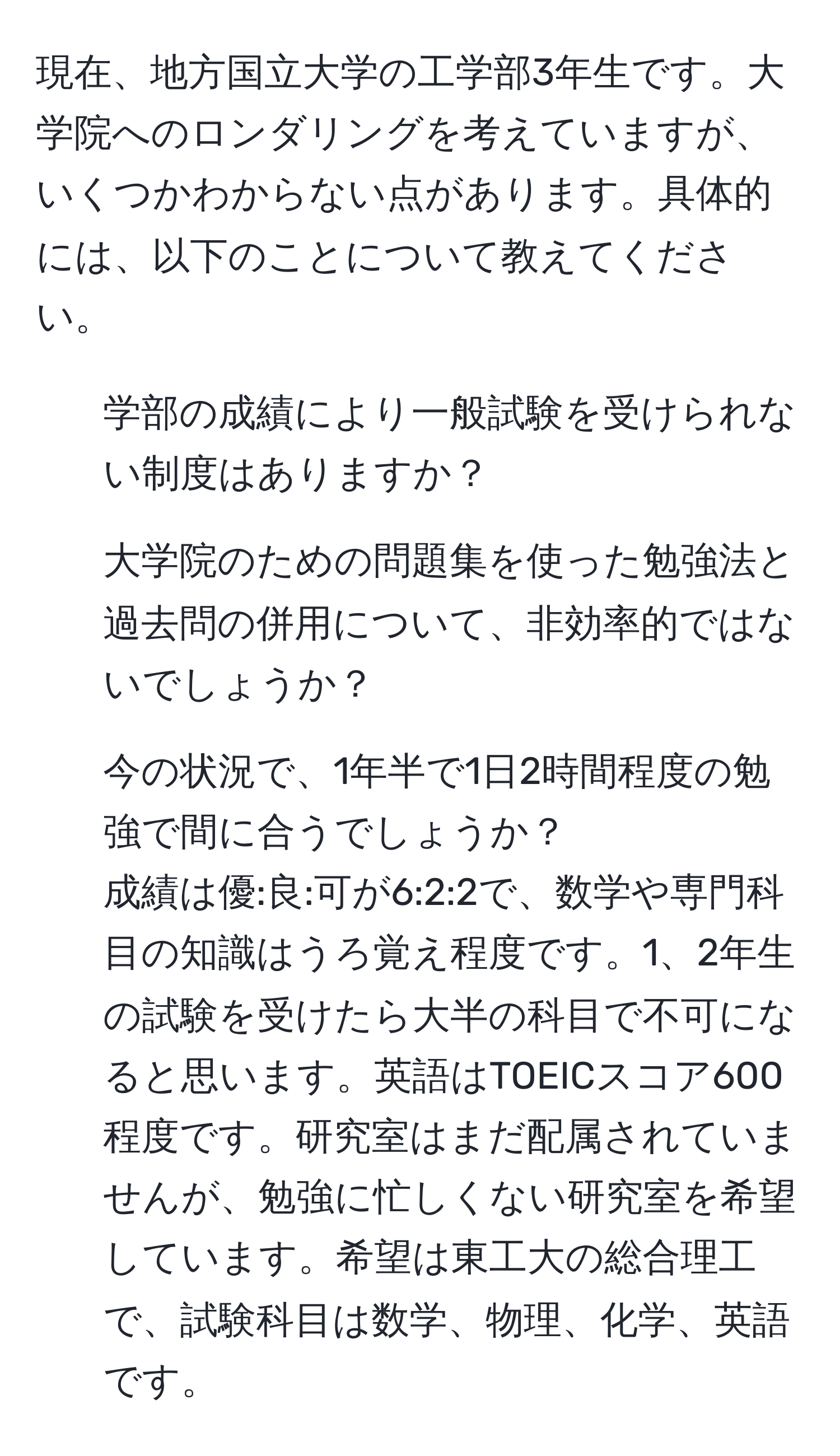 現在、地方国立大学の工学部3年生です。大学院へのロンダリングを考えていますが、いくつかわからない点があります。具体的には、以下のことについて教えてください。  
1. 学部の成績により一般試験を受けられない制度はありますか？  
2. 大学院のための問題集を使った勉強法と過去問の併用について、非効率的ではないでしょうか？  
3. 今の状況で、1年半で1日2時間程度の勉強で間に合うでしょうか？  
成績は優:良:可が6:2:2で、数学や専門科目の知識はうろ覚え程度です。1、2年生の試験を受けたら大半の科目で不可になると思います。英語はTOEICスコア600程度です。研究室はまだ配属されていませんが、勉強に忙しくない研究室を希望しています。希望は東工大の総合理工で、試験科目は数学、物理、化学、英語です。