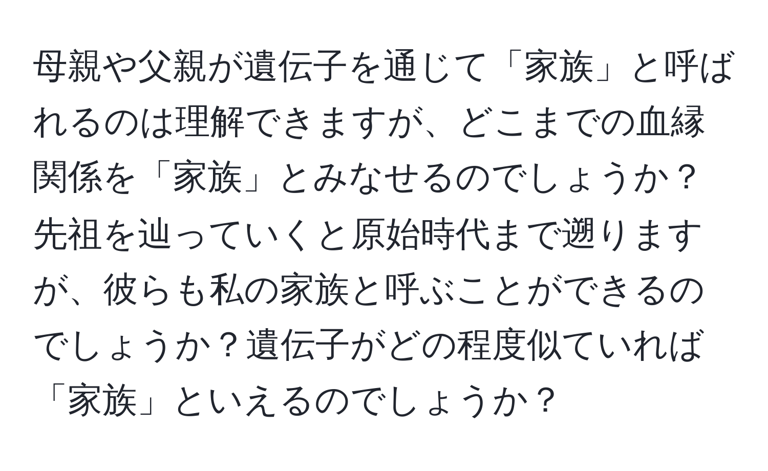 母親や父親が遺伝子を通じて「家族」と呼ばれるのは理解できますが、どこまでの血縁関係を「家族」とみなせるのでしょうか？先祖を辿っていくと原始時代まで遡りますが、彼らも私の家族と呼ぶことができるのでしょうか？遺伝子がどの程度似ていれば「家族」といえるのでしょうか？