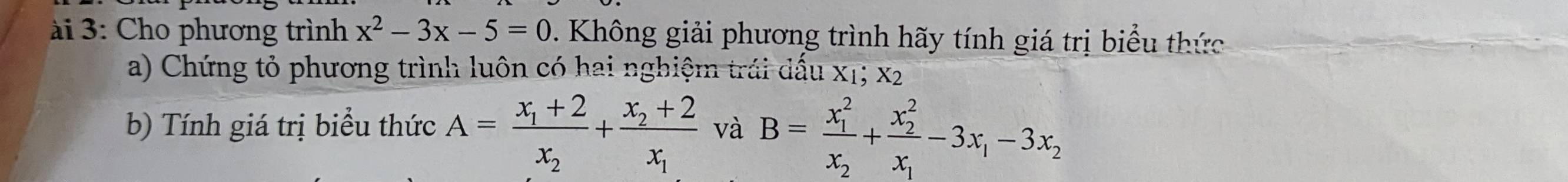 ài 3: Cho phương trình x^2-3x-5=0. Không giải phương trình hãy tính giá trị biểu thức
a) Chứng tỏ phương trình luôn có hai nghiệm trái dấu x1; x2
b) Tính giá trị biểu thức A=frac x_1+2x_2+frac x_2+2x_1 và B=frac (x_1)^2x_2+frac (x_2)^2x_1-3x_1-3x_2