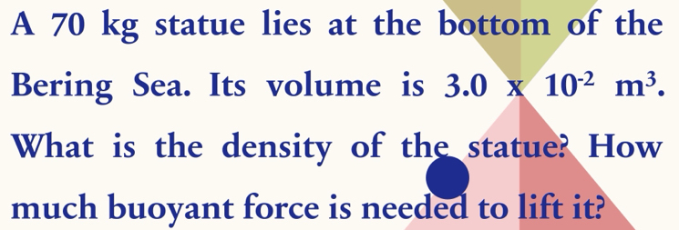 A 70 kg statue lies at the bottom of the 
Bering Sea. Its volume is 3.0* 10^(-2)m^3. 
What is the density of the statue? How 
much buoyant force is needed to lift it?