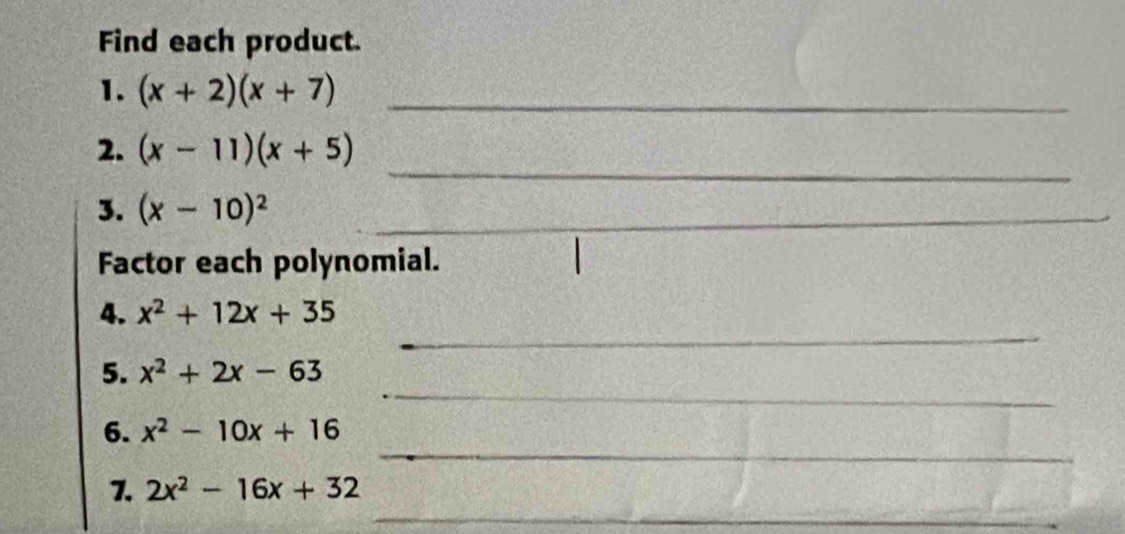 Find each product. 
1. (x+2)(x+7) _ 
_ 
2. (x-11)(x+5)
3. (x-10)^2 _ 
Factor each polynomial. 
_ 
4. x^2+12x+35
_ 
5. x^2+2x-63
_ 
6. x^2-10x+16
_ 
_ 
7. 2x^2-16x+32