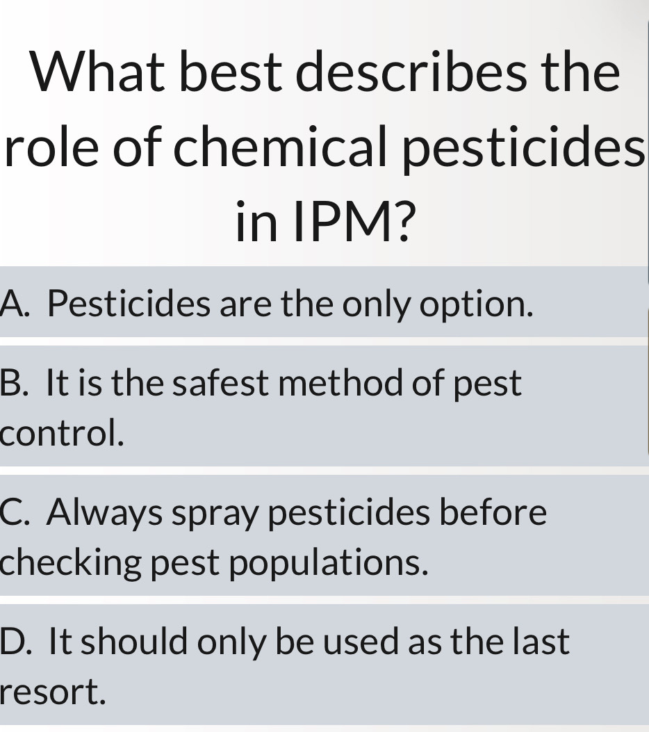 What best describes the
role of chemical pesticides
in IPM?
A. Pesticides are the only option.
B. It is the safest method of pest
control.
C. Always spray pesticides before
checking pest populations.
D. It should only be used as the last
resort.