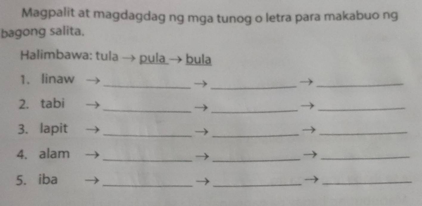 Magpalit at magdagdag ng mga tunog o letra para makabuo ng 
bagong salita. 
Halimbawa: tula → pula→ bula 
_ 
_ 
1. linaw 
_ 
_ 
_ 
2. tabi 
_ 
3. lapit_ 
_ 
_ 
4. alam_ 
_ 
_ 
5. iba 
_ 
_ 
_