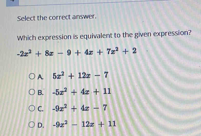 Select the correct answer.
Which expression is equivalent to the given expression?
-2x^2+8x-9+4x+7x^2+2
A. 5x^2+12x-7
B. -5x^2+4x+11
C. -9x^2+4x-7
D. -9x^2-12x+11