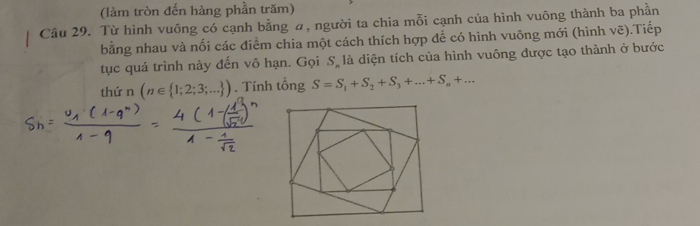 (làm tròn đến hàng phần trăm) 
Câu 29. Từ hình vuông có cạnh bằng , người ta chia mỗi cạnh của hình vuông thành ba phần 
bằng nhau và nối các điểm chia một cách thích hợp để có hình vuông mới (hình vẽ).Tiếp 
tục quá trình này đến vô hạn. Gọi S, là diện tích của hình vuông được tạo thành ở bước 
thứn (n∈  1;2;3;... ). Tính tổng S=S_1+S_2+S_3+...+S_n+...