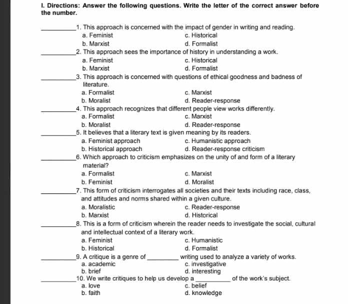 Directions: Answer the following questions. Write the letter of the correct answer before
the number.
_1. This approach is concerned with the impact of gender in writing and reading.
a. Feminist c. Historical
b. Marxist d. Formalist
_2. This approach sees the importance of history in understanding a work.
a. Feminist c. Historica
b. Marxist d. Formalist
_3. This approach is concerned with questions of ethical goodness and badness of
literature.
a. Formalist c. Marxist
b. Moralist d. Reader-response
_4. This approach recognizes that different people view works differently.
a. Formalist c. Marxist
b. Moralist d. Reader-response
_5. It believes that a literary text is given meaning by its readers.
a. Feminist approach c. Humanistic approach
b. Historical approach d. Reader-response criticism
_6. Which approach to criticism emphasizes on the unity of and form of a literary
material?
a. Formalist c. Marxist
b. Feminist d. Moralist
_7. This form of criticism interrogates all societies and their texts including race, class,
and attitudes and norms shared within a given culture.
a. Moralistic c. Reader-response
b. Marxist d. Historical
_8. This is a form of criticism wherein the reader needs to investigate the social, cultural
and intellectual context of a literary work.
a. Feminist c. Humanistic
b. Historical d. Formalist
_9. A critique is a genre of _writing used to analyze a variety of works.
a. academic c. investigative
b. brief d. interesting
_10. We write critiques to help us develop a_ of the work's subject.
a. love c. belief
b. faith d. knowledge