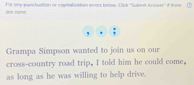 Fix any punctuation or capitalization errors below. Click ''Submit Answer'' if there 
are none. 
Grampa Simpson wanted to join us on our 
cross-country road trip, I told him he could come, 
as long as he was willing to help drive.