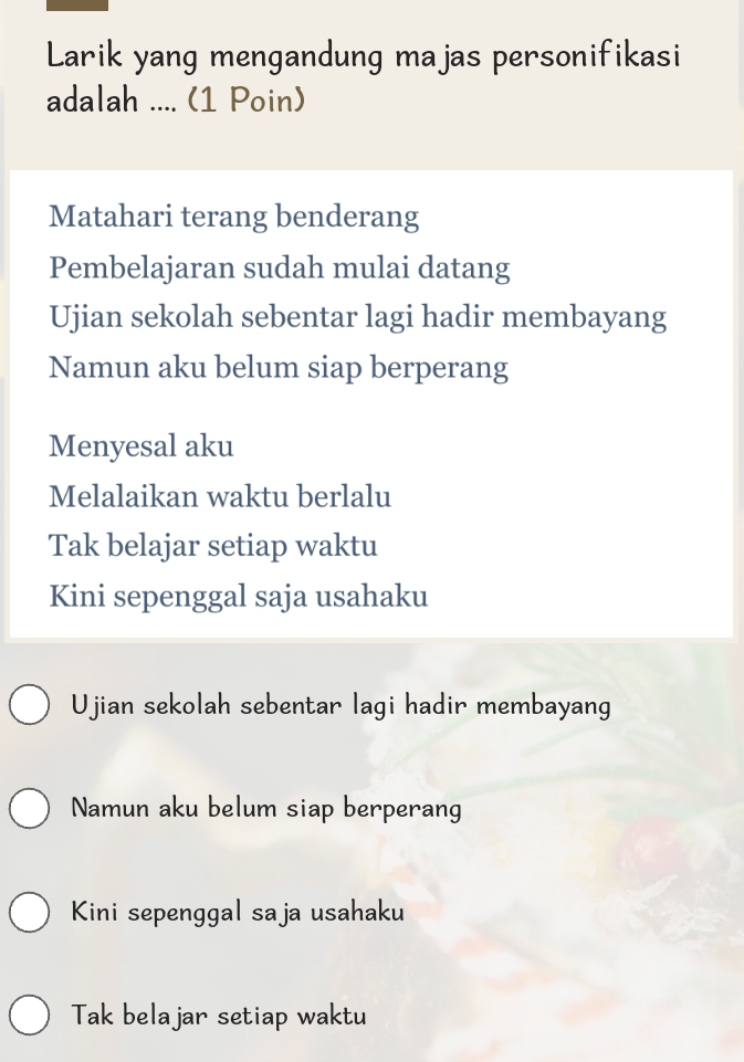 Larik yang mengandung majas personifikasi
adalah .... (1 Poin)
Matahari terang benderang
Pembelajaran sudah mulai datang
Ujian sekolah sebentar lagi hadir membayang
Namun aku belum siap berperang
Menyesal aku
Melalaikan waktu berlalu
Tak belajar setiap waktu
Kini sepenggal saja usahaku
Ujian sekolah sebentar lagi hadir membayang
Namun aku belum siap berperang
Kini sepenggal saja usahaku
Tak belajar setiap waktu