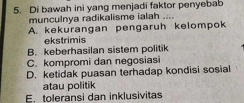 Di bawah ini yang menjadi faktor penyebab
munculnya radikalisme ialah ....
A. kekurangan pengaruh kelompok
ekstrimis
B. keberhasilan sistem politik
C. kompromi dan negosiasi
D. ketidak puasan terhadap kondisi sosial
atau politik
E. toleransi dan inklusivitas