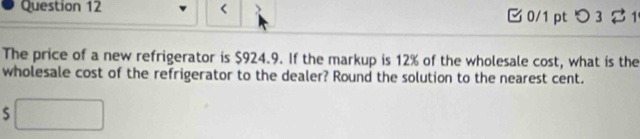 < 0/1 ptつ 3 $1 
The price of a new refrigerator is $924.9. If the markup is 12% of the wholesale cost, what is the 
wholesale cost of the refrigerator to the dealer? Round the solution to the nearest cent. 
S □