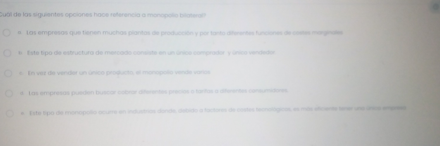 Cuál de las siguientes opciones hace referencia a monopolio bilateral?
a. Las empresas que tienen muchas plantas de producción y por tanto diferentes funciones de costes marginales
b. Este tipo de estructura de mercado consiste en un único comprador y único vendedor.
c. En vez de vender un único producto, el monopolio vende varios
d. Las empresas pueden buscar cobrar diferentes precios o tarifas a diferentes consumidores.
e. Este tipo de monopolio ocurre en industrías donde, debido a factores de costes tecnológicos, es más eficiente tener una única empresa