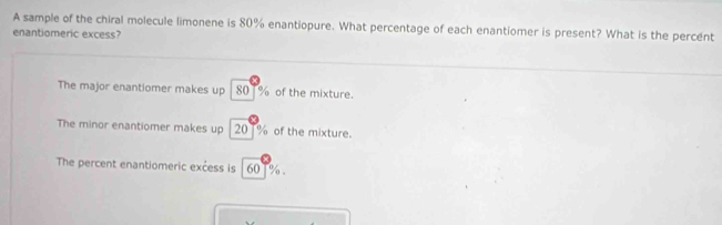 A sample of the chiral molecule limonene is 80% enantiopure. What percentage of each enantiomer is present? What is the percent
enantiomeric excess?
The major enantiomer makes up | 80 % of the mixture.
The minor enantiomer makes up | 20 % of the mixture.
The percent enantiomeric excess is | 60T %.