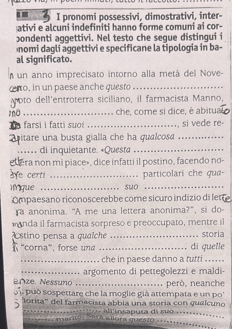 pronomi possessivi, dimostrativi, inter- 
ativi e alcuni indefiniti hanno forme comuni ai cor- 
bondenti aggettivi. Nel testo che segue distingui i 
Ōnomi dagli aggettivi e specificane la tipologia in ba- 
al significato. 
n un anno imprecisato intorno alla metá del Nove- 
relto, in un paese anche questo_ 
oto dell'entroterra siciliano, il farmacista Manno, 
_che, come si dice, è abitua 
farsi i fatti suoi _, si vede re- 
pitare una busta gialla che ha qualcosa_ 
_di inquietante. «Questa_ 
euera non mi piace», dice infatti il postino, facendo no- 
e certi _particolari che qua- 
Mgue _suo_ 
Ompaesano riconoscerebbe come sicuro indizio di let 
a anonima. “A me una lettera anonima?”, si do- 
manda il farmacista sorpreso e preoccupato, mentre il 
stino pensa a qualche _storia 
“corna”, forse una _di quelle 
_che in paese danno a tutti .. 
_argomento di pettegolezzi e maldi- 
enze. Nessuno _però, neanche 
p può sospettare che la moglie già attempata e un po' 
_ 
ñorita” del farmacista abbia una storia con qualcuno 
all insaputa di suo ._ 
_marito, Sarã allora questo_