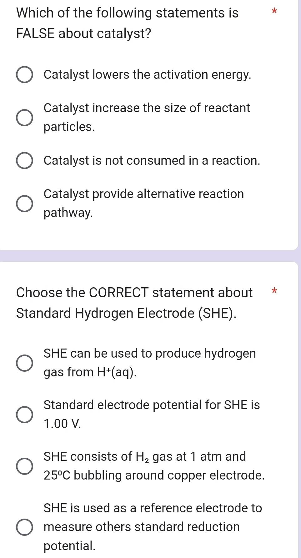 Which of the following statements is *
FALSE about catalyst?
Catalyst lowers the activation energy.
Catalyst increase the size of reactant
particles.
Catalyst is not consumed in a reaction.
Catalyst provide alternative reaction
pathway.
Choose the CORRECT statement about *
Standard Hydrogen Electrode (SHE).
SHE can be used to produce hydrogen
gas from H^+(aq).
Standard electrode potential for SHE is
1.00 V.
SHE consists of H_2 gas at 1 atm and
25^oC bubbling around copper electrode.
SHE is used as a reference electrode to
measure others standard reduction
potential.