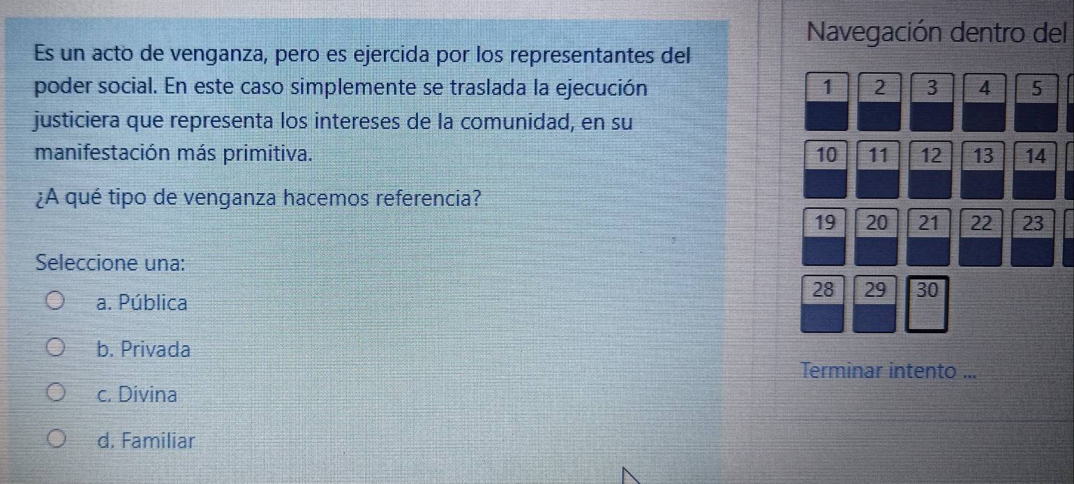 Navegación dentro del
Es un acto de venganza, pero es ejercida por los representantes del
poder social. En este caso simplemente se traslada la ejecución 1 2 3 4 5
justiciera que representa los intereses de la comunidad, en su
manifestación más primitiva. 10 11 12 13 14
¿A qué tipo de venganza hacemos referencia?
19 20 21 22 23
Seleccione una:
28 29 30
a. Pública
b. Privada
Terminar intento ...
c. Divina
d. Familiar