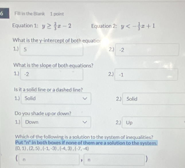 Fill in the Blank 1 point
Equation 1: y≥  2/3 x-2 Equation 2: y<- 1/3 x+1
What is the y-intercept of both equatior
1.) 5 2.) -2
What is the slope of both equations?
1.) -2 2.) -1
Is it a solid line or a dashed line?
1.) Solid 2.) Solid
Do you shade up or down?
1.) Down 2.) Up
Which of the following is a solution to the system of inequalities?
Put ''n' in both boxes if none of them are a solution to the system.
(0,1),(2,5),(-1,-3), (-4,3),(-7,-4)
( n
9 n
□  |