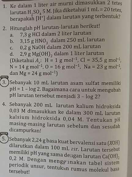 Ke dalam 1 liter air murni dimasukkan 2 tetes 
larutan H_2SO_45M. Jika diketahui 1mL=20 tetes, 
berapakah [H^+] dalam larutan yang terbentuk? 
2. Hitunglah pH larutan-larutan berikut! 
a. 7,3 g HCl dalam 2 liter larutan 
b. 3,15gHNO_3 dalam 250 mL larutan 
C. 0, 2 g NaOH dalam 200 mL larutan 
d. 2,9gMg(OH)_2 dalam 1 liter larutan 
(Diketahui A_r:H=1gmol^(-1), Cl=35, 5gmol^(-1),
N=14gmol^(-1), O=16gmol^(-1), Na=23gmol^(-1), 
dan 
HOTS Mg=24gmol^(-1))
3. )Sebanyak 10 mL larutan asam sulfat memiliki
pH=1-log 2. Bagaimana cara untuk mengubah 
pH larutan tersebut menjadi 3-log 2 2 
4. Sebanyak 200 mL larutan kalium hidroksida
0,03 M dimasukkan ke dalam 300 mL larutan 
kalsium hidroksida 0,04 M. Tentukan pH 
masing-masing larutan sebelum dan sesudah 
dicampurkan! 
Hots 
5. )Sebanyak 2,24 g basa kuat bervalensi satu (XOH) 
dilarutkan dalam 100 mL air. Larutan tersebut 
memiliki pH yang sama dengan larutan Ca(OH)_2
0,2 M. Dengan menggünakan tabel sistem 
periodik unsur, tentukan rumus molekul basa 
tersebut!