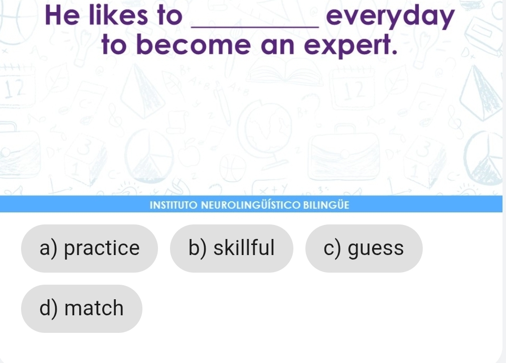 He likes to _everyday
to become an expert.
12
12
B+
1
INSTITUTO NEUROLINGÜÍSTICO BILINGÜE
a) practice b) skillful c) guess
d) match