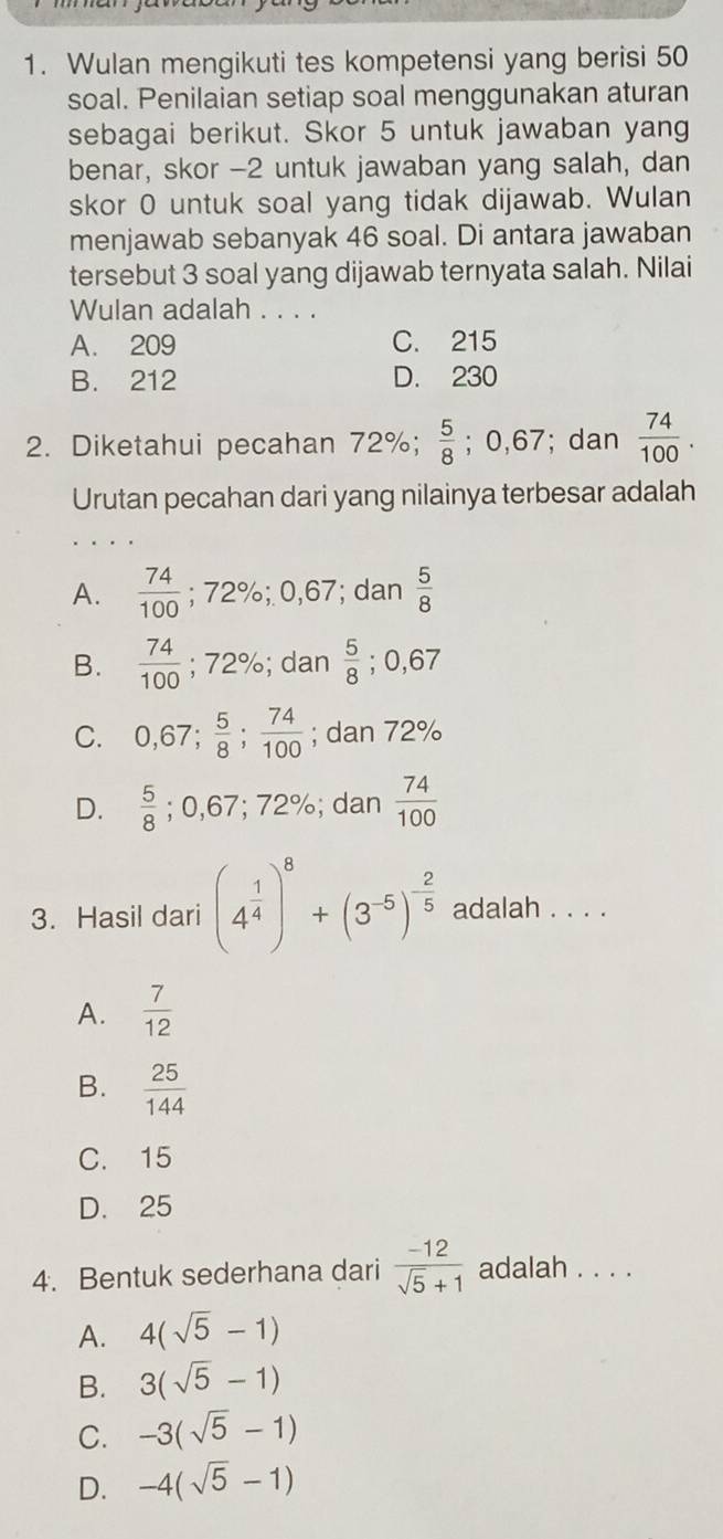 Wulan mengikuti tes kompetensi yang berisi 50
soal. Penilaian setiap soal menggunakan aturan
sebagai berikut. Skor 5 untuk jawaban yang
benar, skor - 2 untuk jawaban yang salah, dan
skor 0 untuk soal yang tidak dijawab. Wulan
menjawab sebanyak 46 soal. Di antara jawaban
tersebut 3 soal yang dijawab ternyata salah. Nilai
Wulan adalah . . . .
A. 209 C. 215
B. 212 D. 230
2. Diketahui pecahan 72%;  5/8 ; 0,67; dan  74/100 . 
Urutan pecahan dari yang nilainya terbesar adalah
A.  74/100 ; 72%; 0,67; dan  5/8 
B.  74/100  ;72%; dan  5/8 ; 0,67
C. 0,67;  5/8 ;  74/100 ; dan 72%
D.  5/8 ; 0,67; 72%; dan  74/100 
3. Hasil dari (4^(frac 1)4)^8+(3^(-5))^- 2/5  adalah . . . .
A.  7/12 
B.  25/144 
C. 15
D. 25
4. Bentuk sederhana dari  (-12)/sqrt(5)+1  adalah . . . .
A. 4(sqrt(5)-1)
B. 3(sqrt(5)-1)
C. -3(sqrt(5)-1)
D. -4(sqrt(5)-1)