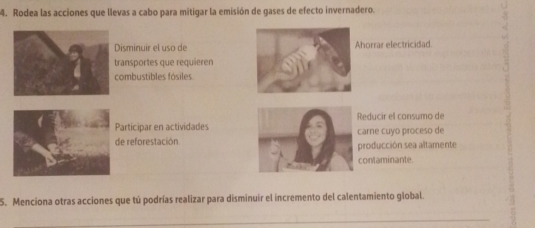 Rodea las acciones que llevas a cabo para mitigar la emisión de gases de efecto invernadero.
Disminuir el uso dehorrar electricidad.
ransportes que requieren
combustibles fósiles.
Reducir el consumo de
Participar en actividades
de reforestación.arne cuyo proceso de
producción sea altamente
contaminante.
5. Menciona otras acciones que tú podrías realizar para disminuir el incremento del calentamiento global.