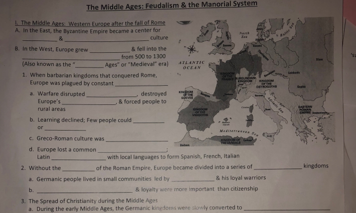 The Middle Ages: Feudalism & the Manorial System 
l. The Middle Ages: Western Europe after the fall of Rome 
A. In the East, the Byzantine Empire became a center for 
_&_ cultur 
B. In the West, Europe grew _& fell into the 
_from 500 to 1300 'sa 
(Also known as the “_ Ages' or “Medieval” era 
1. When barbarian kingdoms that conquered Rome, 
Europe was plagued by constant 
a. Warfare disrupted _ destroyed 
Europe's _, & forced people to 
rural areas 
b. Learning declined; Few people could_ 
or 
_ 
c. Greco-Roman culture was 
d. Europe lost a common __; 
Latin_ with local languages to form Spanish, French, Italian 
2. Without the _of the Roman Empire, Europe became divided into a series of_ kingdoms 
a. Germanic people lived in small communities led by _& his loyal warriors 
b. _& loyalty were more important than citizenship 
3. The Spread of Christianity during the Middle Ages 
a. During the early Middle Ages, the Germanic kingdoms were slowly converted to_