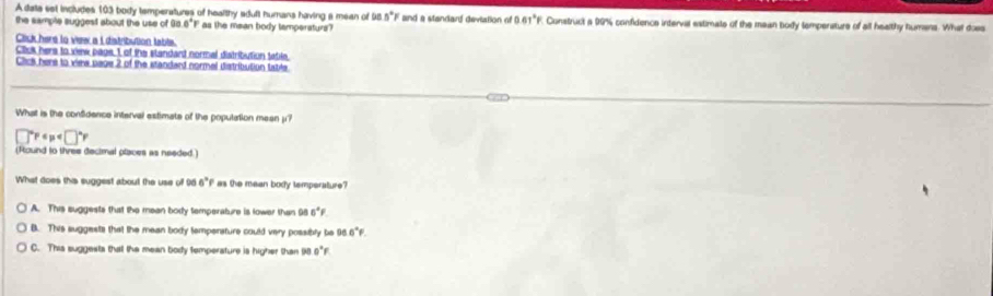 A data set includes 103 body temperatures of healthy edult humans having a mean of 98.5°F and a standard deviation of 0 61°F Construct a 99% confidence interval estimate of the mean body temperature of all healthy humens. What does
the sample suggest about the use of Go 0°F as the maan body lamperaturs?
Click here to view a Ldistribution table.
Click here to view page 1 of the standand normal distribution tatile.
Click here to vime page 2 of the standard normel distribution table
What is the confidence interval estimate of the population mean y?
□°F
(Round to three decimal places as needed.)
What does this suggest about the use of 96 6° I' as the mean body temperature?
A. This suggests that the mean body temperature is lower than 98 6°F
B. This suggests that the mean body tempensture could very possibly be 96 6°F.
C. This suggests thal the mean body temperature is higher than 90 0°F