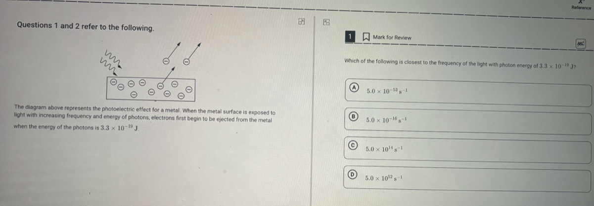 Reference
Questions 1 and 2 refer to the following.
1 Mark for Review
Which of the following is closest to the frequency of the light with photon energy of 3.3* 10^(-19)J ?
5.0* 10^(-53)s^(-1)
The diagram above represents the photoelectric effect for a metal. When the metal surface is exposed to
light with increasing frequency and energy of photons, electrons first begin to be ejected from the metal
B 5.0* 10^(-16)s^(-1)
when the energy of the photons is 3.3* 10^(-19)J.
C 5.0* 10^(14)s^(-1)
5.0* 10^(52)s^(-1)