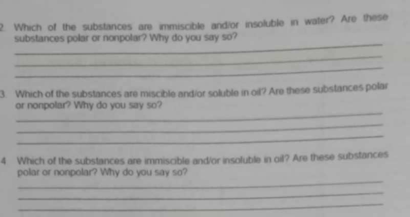 Which of the substances are immiscible and/or insoluble in water? Are these 
_ 
substances polar or nonpolar? Why do you say so? 
_ 
_ 
3. Which of the substances are miscible and/or soluble in oil? Are these substances polar 
_ 
or nonpolar? Why do you say so? 
_ 
_ 
4 Which of the substances are immiscible and/or insoluble in oil? Are these substances 
_ 
polar or nonpolar? Why do you say so? 
_ 
_