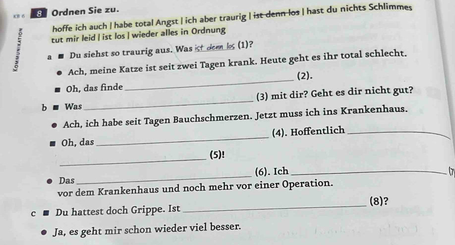 KB 6 8 Ordnen Sie zu. 
hoffe ich auch | habe total Angst | ich aber traurig | ist denn los | hast du nichts Schlimmes 
tut mir leid | ist los | wieder alles in Ordnung 
a Du siehst so traurig aus. Was ist denn los (1)? 
_ 
Ach, meine Katze ist seit zwei Tagen krank. Heute geht es ihr total schlecht. 
(2). 
Oh, das finde 
b Was _(3) mit dir? Geht es dir nicht gut? 
Ach, ich habe seit Tagen Bauchschmerzen. Jetzt muss ich ins Krankenhaus. 
Oh, das _(4). Hoffentlich_ 
_ 
(5)! 
Das_ (6). Ich_ 

vor dem Krankenhaus und noch mehr vor einer Operation. 
(8)? 
C Du hattest doch Grippe. Ist 
_ 
Ja, es geht mir schon wieder viel besser.