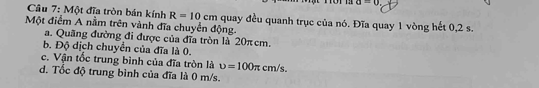 a=0. 
* Câu 7: Một đĩa tròn bán kính R=10cm quay đều quanh trục của nó. Đĩa quay 1 vòng hết 0,2 s.
Một điểm A nằm trên vành đĩa chuyền động.
a. Quãng đường đi được của đĩa tròn là 20πcm.
b. Độ dịch chuyển của đĩa là 0.
c. Vận tốc trung bình của đĩa tròn là upsilon =100π cm/s.
d. Tốc độ trung bình của đĩa là 0 m/s.