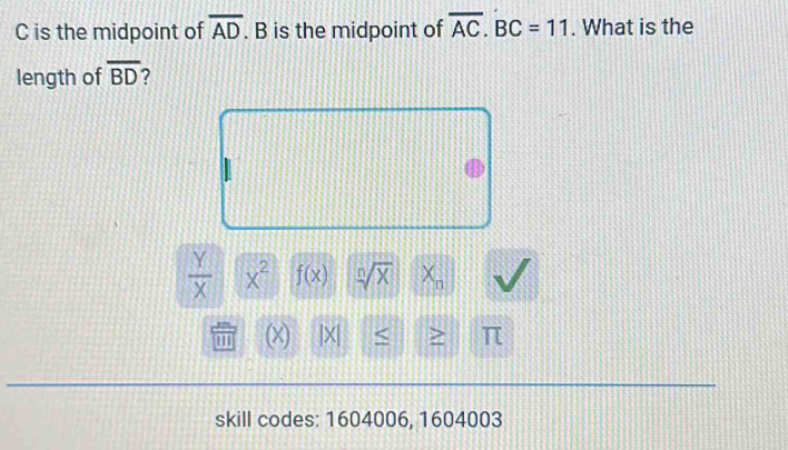 C is the midpoint of overline AD. B is the midpoint of overline AC. BC=11. What is the 
length of overline BD 7
 Y/X  x^2 f(x) sqrt[n](X) X_n
(X) |X| < > π
skill codes: 1604006, 1604003