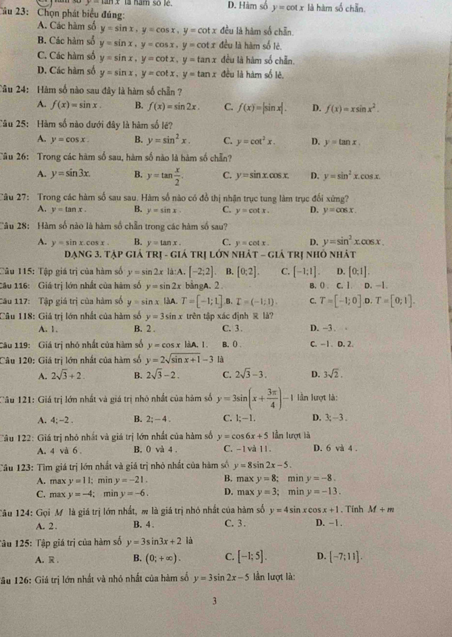 y-tan x là nam số lé. D. Hàm số y=cot x
Câu 23:  Chọn phát biểu đúng: là hàm số chẵn
A. Các hàm số y=sin x,y=cos x,y=cot x đều là hàm số chẵn.
B. Các hàm số y=sin x,y=cos x,y=cot x đều là hàm số lẻ.
C. Các hàm số y=sin x,y=cot x,y=tan x đều là hàm số chẵn.
D. Các hàm số y=sin x,y=cot x,y=tan x đều là hàm số lẻ.
Câu 24: Hàm số nào sau đây là hàm số chẵn ?
A. f(x)=sin x. B. f(x)=sin 2x. C. f(x)=|sin x|. D. f(x)=xsin x^2.
Câu 25: Hàm số nào dưới đây là hàm số lê?
A. y=cos x. B. y=sin^2x. C. y=cot^2x. D. y=tan x.
Tâu 26: Trong các hàm số sau, hàm số nào là hàm số chẵn?
A. y=sin 3x. B. y=tan  x/2 . C. y=sin x.cos x. D. y=sin^2x.cos x.
Câu 27: Trong các hàm số sau sau. Hàm số nào có đồ thị nhận trục tung làm trục đối xứng?
A. y=tan x. B. y=sin x. C. y=cot x. D. y=cos x.
Câu 28: Hàm số nào là hàm số chẵn trong các hàm số sau?
A. y=sin x.cos x B. y=tan x. C. y=cot x. D. y=sin^2x.cos x.
DạNG 3. TậP GIÁ TRị - GIÁ TRị LớN NHÁT -  4 6% á trị nhỏ nhát
Câu 115: Tập giá trị của hàm số y=sin 2x là:A. [-2;2] B. [0;2]. C. [-1;1]. D. [0;1].
Cầu 116: Giá trị lớn nhất của hàm số y=sin 2x bằngA. 2. B. () C. 1. D. -1.
Câu 117: Tập giá trị của hàm số y=sin x là A. T=[-1;1] B. T=(-1;1). C. T=[-1;0]. D. T=[0;1].
Câu 118: Giá trị lớn nhất của hàm số y=3sin x trên tập xác định  là?
A. 1. B. 2 . C. 3. D. -3 . 、
Câu 119: Giá trị nhó nhất của hàm số y=cos xlaA.I. B. () . C.-1、 D. 2.
Câu 120: Giá trị lớn nhất của hàm số y=2sqrt(sin x+1)-3 là
A. 2sqrt(3)+2. B. 2sqrt(3)-2. C. 2sqrt(3)-3. D. 3sqrt(2).
Câu 121: Giá trị lớn nhất và giá trị nhỏ nhất của hàm số y=3sin (x+ 3π /4 )-1 lần lượt là:
A. 4;-2. B. 2;-4. C. 1;-1. D. 3;-3.
Câu 122: Giá trị nhỏ nhất và giá trị lớn nhất của hàm số y=cos 6x+5 lần lượt là
A. 4 và 6 . B. 0 và 4 . C. −1 và 11. D. 6 và 4 .
Câu 123: Tìm giá trị lớn nhất và giá trị nhỏ nhất của hàm số y=8sin 2x-5.
A. max y=11; min y=-21. B. maxy=8;min y=-8.
D.
C. max y=-4; min y=-6. maxy=3; min y=-13.
Câu 124: Gọi Mô là giá trị lớn nhất, m là giá trị nhỏ nhất của hàm số y=4sin xcos x+1. Tính M+m
A. 2. B. 4 . C. 3 . D. -1.
Tâu 125: Tập giá trị của hàm số y=3sin 3x+2 là
A. R . B. (0;+∈fty ). C. [-1;5]. D. [-7;11].
Tầu 126: Giá trị lớn nhất và nhỏ nhất của hàm số y=3sin 2x-5 lần lượt là:
3