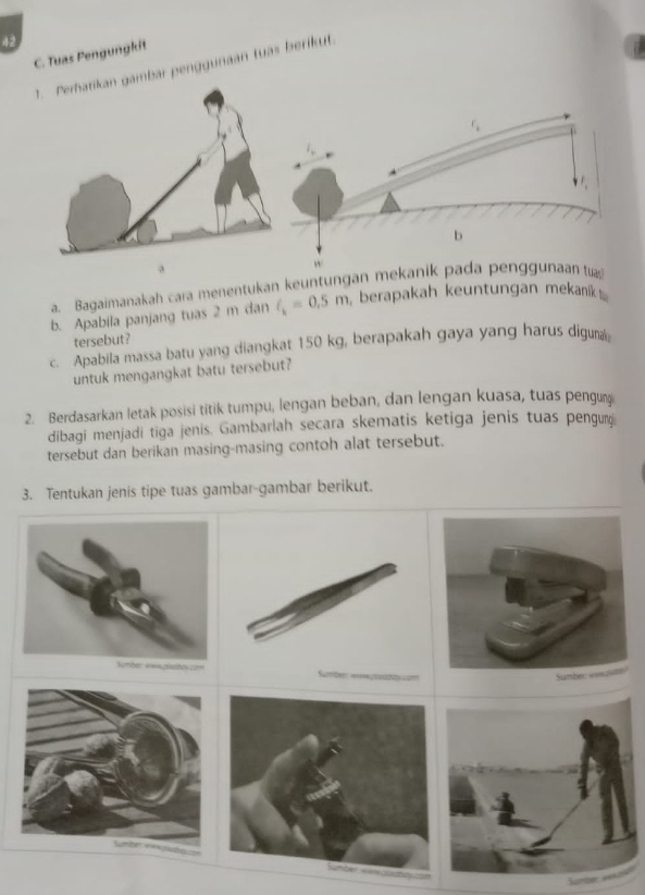 Tuas Pengungkit 
r penggunaan tuas berikut. 
a. Bagaimanakah cara menentukan keuntungan mekani 
b. Apabila panjang tuas 2 m dan l_k=0.5m berapakah keuntungan mekanik 
tersebut? 
c. Apabila massa batu yang diangkat 150 kg, berapakah gaya yang harus diguma 
untuk mengangkat batu tersebut? 
2. Berdasarkan letak posisi titik tumpu, lengan beban, dan lengan kuasa, tuas pengun 
dibagi menjadi tiga jenis. Gambarlah secara skematis ketiga jenis tuas pengur 
tersebut dan berikan masing-masing contoh alat tersebut. 
3. Tentukan jenis tipe tuas gambar-gambar berikut.