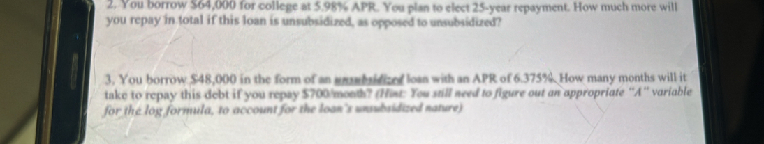 You borrow $64,000 for college at 5.98% APR. You plan to elect 25-year repayment. How much more will 
you repay in total if this loan is unsubsidized, as opposed to unsubsidized? 
3. You borrow $48,000 in the form of an unsbidized loan with an APR of 6.375%. How many months will it 
take to repay this debt if you repay $700/month? (Hint: You still need to figure out an appropriate “A” variable 
for the log formula, to account for the loan's unsubsidized nature)