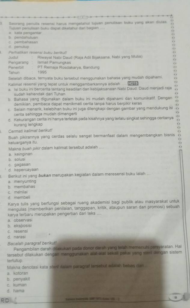 Seorang penulis resensi harus mengetahui tujuan penulisan buku yang akan diulas
Tujuan penulisan buku dapat diketahui dari bagian ...
a. kata pengantar
b. pendahuluan
c. pembahasan
d. penutup
Perhatikan resensi buku berikut!
Judull Riwayat Nabi Daud (Raja Adil Bijaksana, Nabi yang Mulia)
Pengarang Ismail Pamungkas
Penerbit PT Remaja Rosdakarya, Bandung
Tahun 1995
Setelah dibaca, ternyata buku tersebut menggunakan bahasa yang mudah dipahami.
Kalimat resensi yang tepat untuk menggambarkannya adalah .... (
a. Isi buku ini bercerita tentang keadilan dan kebijaksanaan Nabi Daud. Daud menjadi raja O
sudah kehendak dari Tuhan
b. Bahasa yang digunakan dalam buku ini mudah dipahami dan komunikatif. Dengan
demikian, pembaca dapat menikmati cerita tanpa harus berpikir keras
c. Selain menank, kelebihan buku ini juga dilengkapi dengan gambar yang mendukung isi
cerita sehingga mudah dimengerti
o
d. Kekurangan cerita ini hanya terletak pada kisahnya yang terlalu singkat sehingga ceritanya
kurang lengkap o
. Cermati kalimat benkut! O
Buah pikirannya yang cerdas selalu sangat bermanfaat dalam mengembangkan bisnis O
keluarganya itu.
Makna buah pikir dalam kalimat tersebut adalah ....
a. keinginan
b. solusi
c. gagasan
d. kepercayaan
. Berikut ini yang bukan merupakan kegiatan dalam meresensi buku ialah ....
a. menyunting
b. membahas
c. ménilai
d. membeli
Karya tulis yang berfungsi sebagai ruang akademisi bagi publik atau masyarakat untuk
mengulas (memberikan penilaian, tanggapan, kritik, ataupun saran dan promosi) sebuah
karya terbaru merupakan pengertian dari teks ....
a. observasi
b. eksposisi
c. resensi
d. narasi
Bacalah paragraf berikut!
Pengambilan darah dilakukan pada donor darah yang telah memenuhi persyaratan. Hal
tersebut dilakukan dengan menggunakan alat-alat sekali pakai yang sterii dengan sistem
tertutup.
Makna denotasi kata steri dalam paragraf Iersebut adalah bebas dan
a. kotoran
b. penyakit
c. kuman
d. hama
RD
Samend brelomean SMP /SFTE Kxles VIS - 2
19