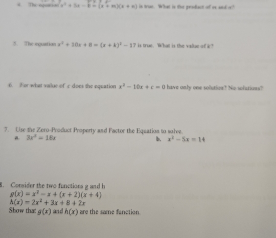 The equation x^2+5x-8=(x+m)(x+n) is true. What is the product of m and a?
5. The equation x^2+10x+8=(x+k)^2-17 is true. What is the value of k?
6. For what value of c does the equation x^2-10x+c=0 have only one solution? No solutions?
7. Use the Zero-Product Property and Factor the Equation to solve.
a. 3x^3=18x x^2-5x=14
b.
8. Consider the two functions g and h
g(x)=x^2-x+(x+2)(x+4)
h(x)=2x^2+3x+8+2x
Show that g(x) and h(x) are the same function.