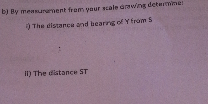 By measurement from your scale drawing determine: 
i) The distance and bearing of Y from S
ii) The distance ST