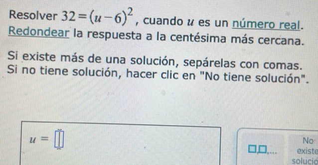 Resolver 32=(u-6)^2 , cuando u es un número real. 
Redondear la respuesta a la centésima más cercana. 
Si existe más de una solución, sepárelas con comas. 
Si no tiene solución, hacer clic en "No tiene solución".
u=□
No 
existe 
solució