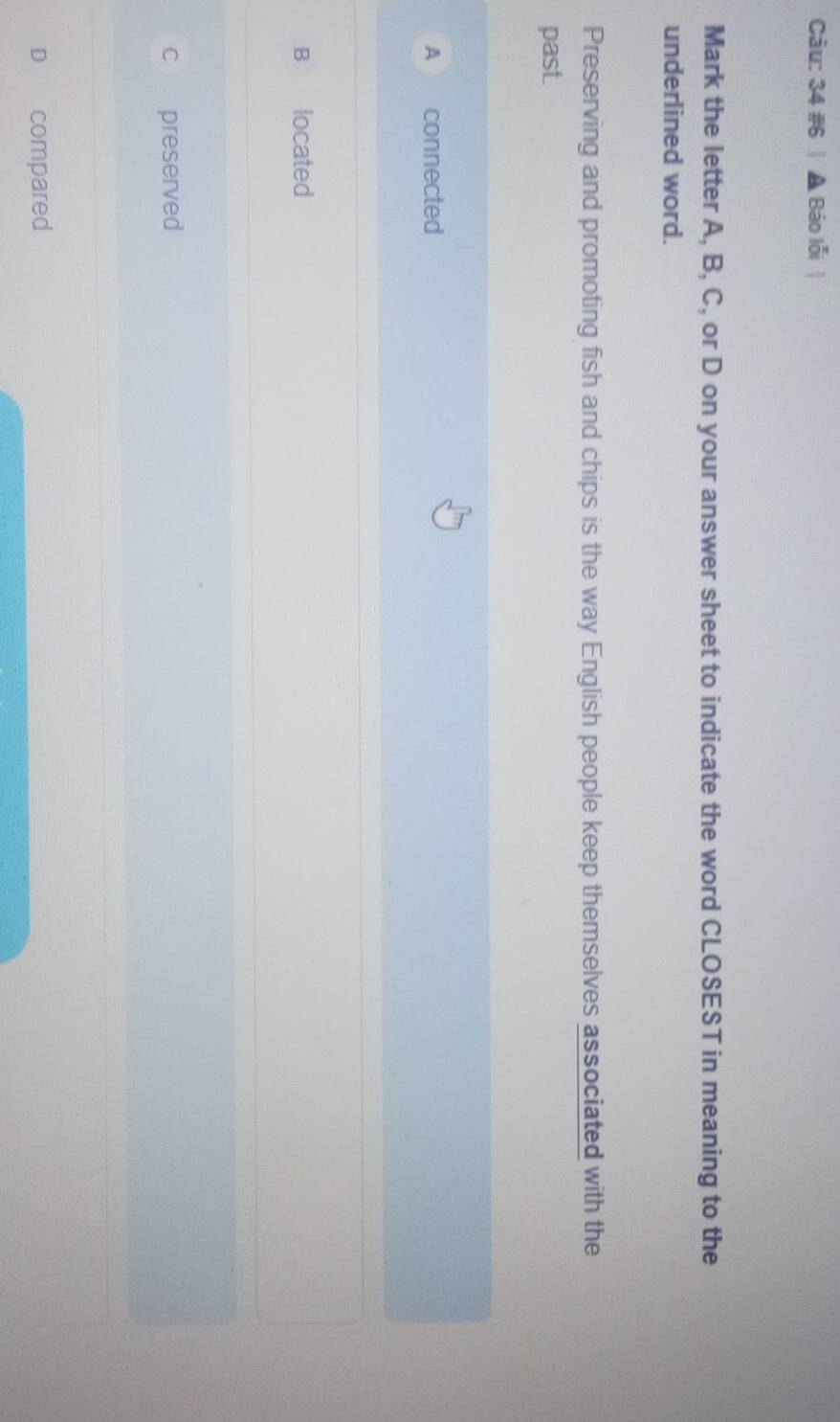 34 #6 Báo lỗi
Mark the letter A, B, C, or D on your answer sheet to indicate the word CLOSEST in meaning to the
underlined word.
Preserving and promoting fish and chips is the way English people keep themselves associated with the
past.
A connected
B located
c preserved
D compared