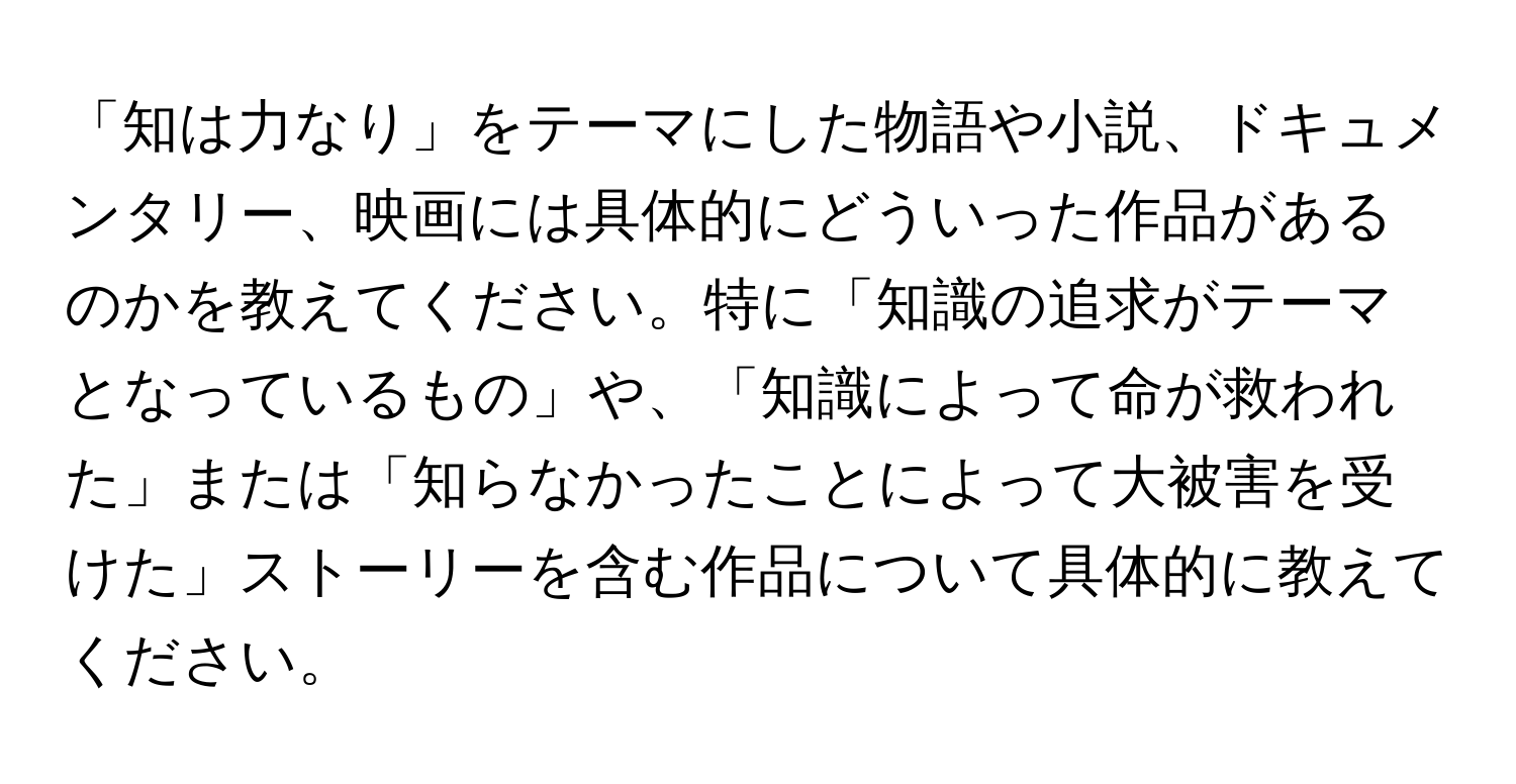 「知は力なり」をテーマにした物語や小説、ドキュメンタリー、映画には具体的にどういった作品があるのかを教えてください。特に「知識の追求がテーマとなっているもの」や、「知識によって命が救われた」または「知らなかったことによって大被害を受けた」ストーリーを含む作品について具体的に教えてください。