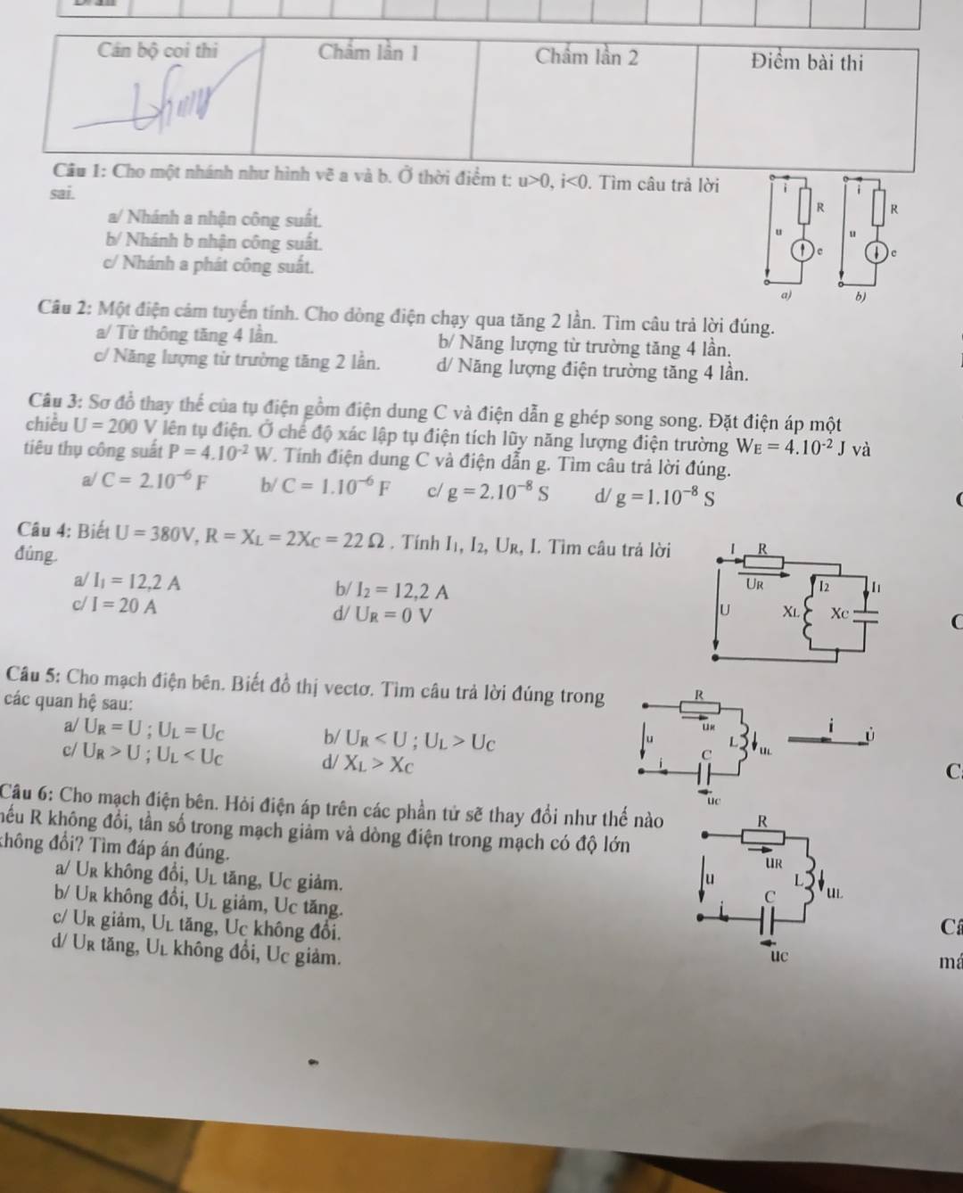 Cán bộ coi thi Chẩm lần 1 Chẩm lần 2 Điểm bài thi
Câu 1: Cho một nhánh như hình vẽ a và b. Ở thời điểm t:
sai. u>0,i<0</tex> . Tìm câu trả lời
R R
a/ Nhánh a nhận công suất.
u
b/ Nhánh b nhận công suất. c
c
c/ Nhánh a phát công suất.
a) b)
Câu 2: Một điện cảm tuyển tính. Cho dòng điện chạy qua tăng 2 lần. Tìm câu trả lời đúng.
a/ Từ thông tăng 4 lần. b/ Năng lượng từ trường tăng 4 lần.
c/ Năng lượng từ trường tăng 2 lần. d/ Năng lượng điện trường tăng 4 lần.
Câu 3: Sơ đồ thay thể của tụ điện gồm điện dung C và điện dẫn g ghép song song. Đặt điện áp một
chiều U=200 V lên tụ điện. Ở chế độ xác lập tụ điện tích lũy năng lượng điện trường W_E=4.10^(-2)Jvdot a
tiêu thụ công suất P=4.10^(-2)W T. Tính điện dung C và điện dẫn g. Tìm câu trả lời đúng.
a/ C=2.10^(-6)F b/ C=1.10^(-6)F c/ g=2.10^(-8)S d/ g=1.10^(-8)S
Câu 4: Biết U=380V,R=X_L=2X_C=22Omega. Tính I₁, I₂, Ur, I. Tìm câu trả lời
đúng
a/ I_1=12,2A
b/ I_2=12,2A
c/ I=20A d/ U_R=0V
C
Câu 5: Cho mạch điện bên. Biết đồ thị vectơ. Tìm câu trả lời đúng tron
các quan hệ sau:
a/ U_R=U;U_L=U_C
c/ U_R>U;U_L
b/ U_R U_C C
d/ X_L>X_C
Câu 6: Cho mạch điện bên. Hỏi điện áp trên các phần tử sẽ thay đổi như thế nào 
Rếu R không đổi, tần số trong mạch giảm và dòng điện trong mạch có độ lớn
thông đổi? Tìm đáp án đúng.
a/ Ur không đổi, Ul tăng, Uc giảm.
b/ Ur không đổi, Ul giảm, Uc tăng.
c/ Ur giảm, Ul tăng, Uc không đổi.
C
d/ Ur tăng, Ul không đổi, Uc giảm.
m