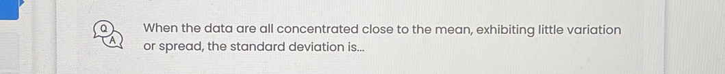When the data are all concentrated close to the mean, exhibiting little variation 
A or spread, the standard deviation is...