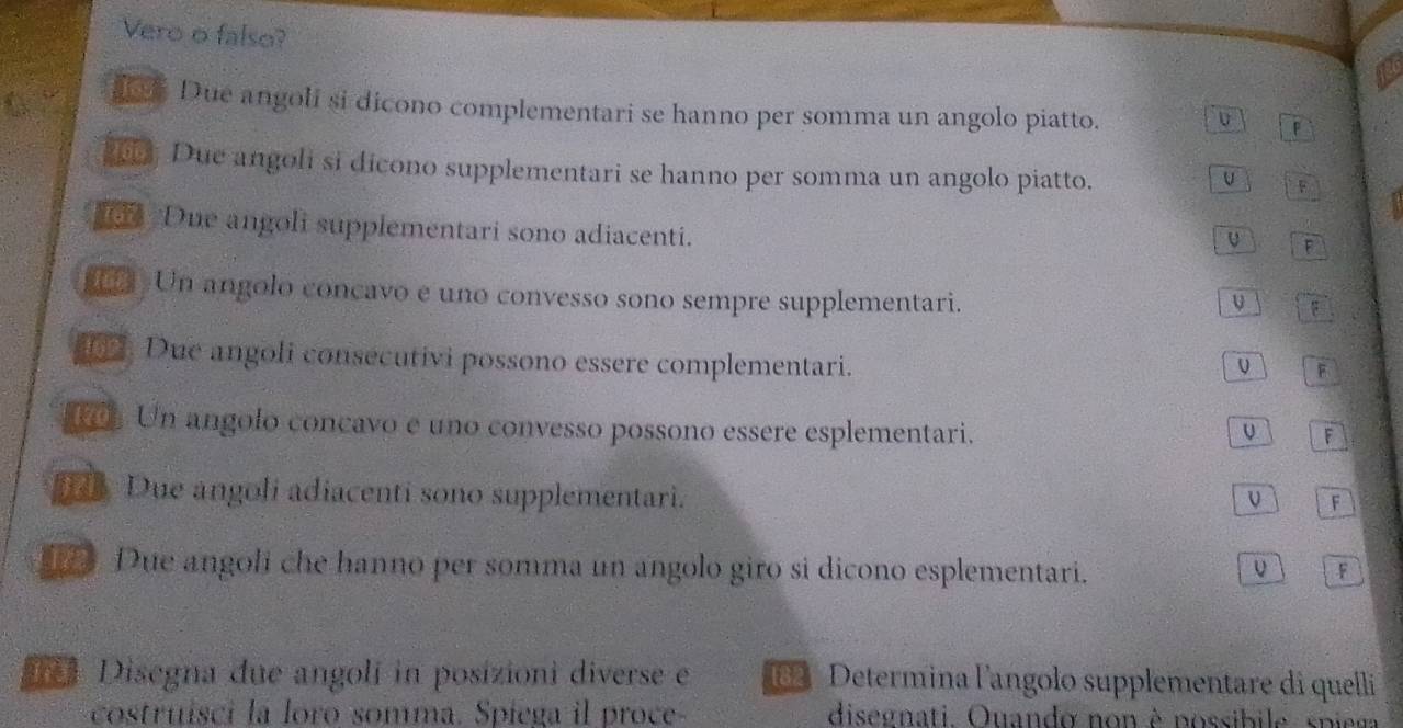 Vero o falso? 
Due angoli si dicono complementari se hanno per somma un angolo piatto. 
U F 
Due angoli si dicono supplementari se hanno per somma un angolo piatto. 
U A 
Due angoli supplementari sono adiacenti. 
F 
Un angolo concavo e uno convesso sono sempre supplementari. 
F 
1 . Due angoli consecutivi possono essere complementari. 
F 
R Un angolo concavo e uno convesso possono essere esplementari. U F 
d Due angoli adiacenti sono supplementari. 
F 
Due angoli che hanno per somma un angolo giro si dicono esplementari. F 
#*# Disegna due angolí in posizioni diverse e 182 Determina l'angolo supplementare di quelli 
costruísci la loro somma. Spiega il proce disegnati Quando non è possibile spiega