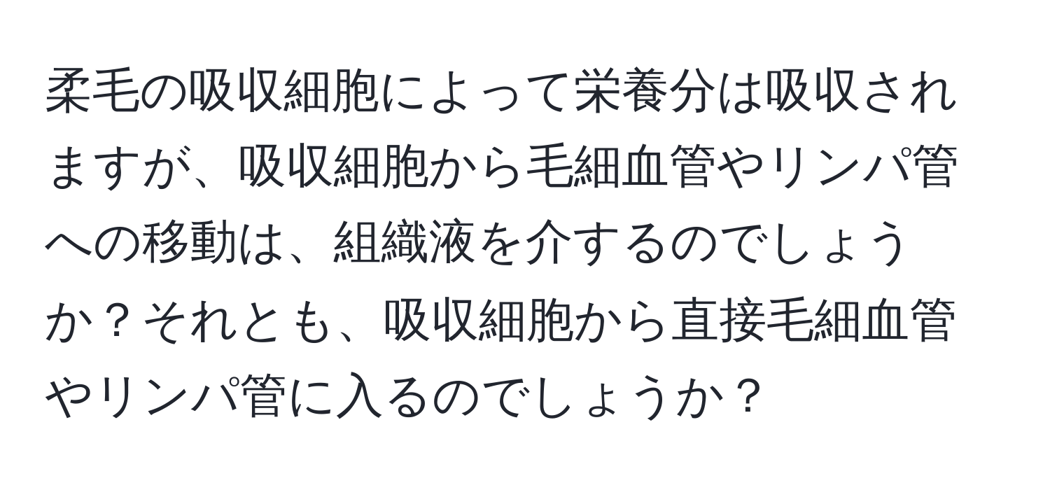 柔毛の吸収細胞によって栄養分は吸収されますが、吸収細胞から毛細血管やリンパ管への移動は、組織液を介するのでしょうか？それとも、吸収細胞から直接毛細血管やリンパ管に入るのでしょうか？