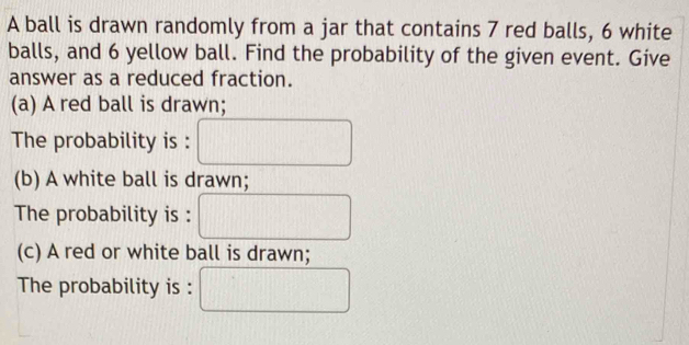 A ball is drawn randomly from a jar that contains 7 red balls, 6 white 
balls, and 6 yellow ball. Find the probability of the given event. Give 
answer as a reduced fraction. 
(a) A red ball is drawn; 
The probability is : 
(b) A white ball is drawn; 
The probability is : 
(c) A red or white ball is drawn; 
The probability is :