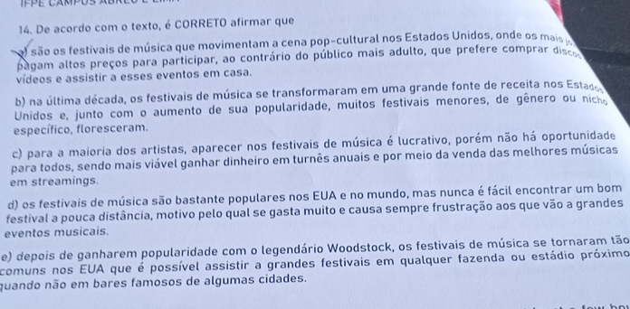 IFPE CAMPUS
14. De acordo com o texto, é CORRETO afirmar que
al são os festivais de música que movimentam a cena pop-cultural nos Estados Unidos, onde os mais 
pagam altos preços para participar, ao contrário do público mais adulto, que prefere comprar discs
vídeos e assistir a esses eventos em casa.
b) na última década, os festivais de música se transformaram em uma grande fonte de receita nos Estado
Unidos e, junto com o aumento de sua popularidade, muitos festivais menores, de gênero ou nich
específico, floresceram.
c) para a maioria dos artistas, aparecer nos festivais de música é lucrativo, porém não há oportunidade
para todos, sendo mais viável ganhar dinheiro em turnês anuais e por meio da venda das melhores músicas
em streamings.
d) os festivais de música são bastante populares nos EUA e no mundo, mas nunca é fácil encontrar um bom
festival a pouca distância, motivo pelo qual se gasta muito e causa sempre frustração aos que vão a grandes
eventos musicais.
e) depois de ganharem popularidade com o legendário Woodstock, os festivais de música se tornaram tão
comuns nos EUA que é possível assistir a grandes festivais em qualquer fazenda ou estádio próximo
quando não em bares famosos de algumas cidades.