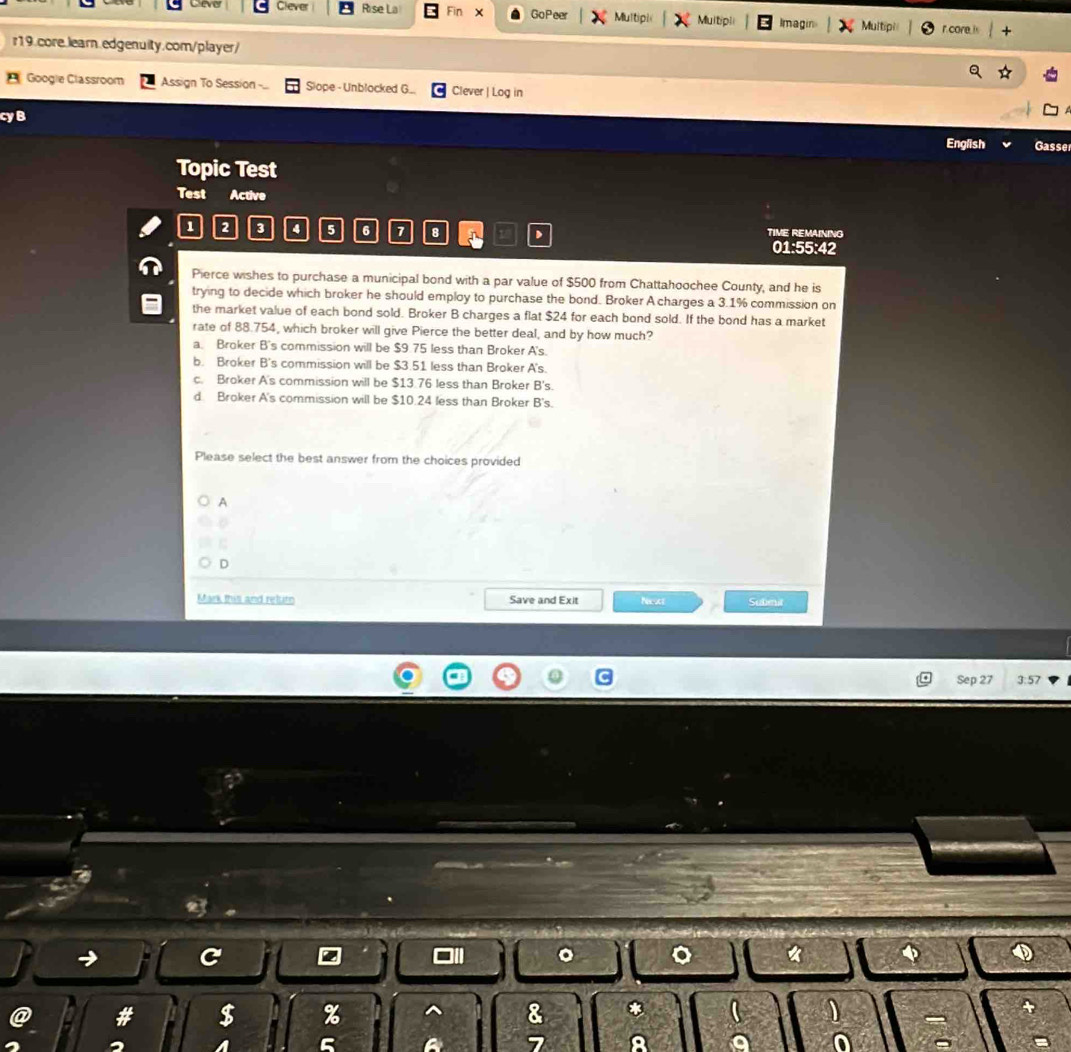Ceve Clever Rise La Fin x GoPeer Multipi Multipli Imagin Multipi r core. is
r19.core.learn.edgenuity.com/player/
Googie Classroom Assign To Session .. Slope - Unblocked G. Clever | Log in
cyB
English Gasse
Topic Test
Test Active
1 2 3 4 5 6 7 8 、 TIME REMAINING
01:55:42
Pierce wishes to purchase a municipal bond with a par value of $500 from Chattahoochee County, and he is
trying to decide which broker he should employ to purchase the bond. Broker A charges a 3.1% commission on
the market value of each bond sold. Broker B charges a flat $24 for each bond sold. If the bond has a market
rate of 88.754, which broker will give Pierce the better deal, and by how much?
a. Broker B's commission will be $9.75 less than Broker A's.
b. Broker B's commission will be $3.51 less than Broker A's.
c. Broker A's commission will be $13.76 less than Broker B's.
d. Broker A's commission will be $10.24 less than Broker B's.
Please select the best answer from the choices provided
A
C
D
Mark this and reluro Save and Exit Neext Subeit
Sep 27 3:57
。 。
$ % ^ 8 *
a 5 7 8 a 0