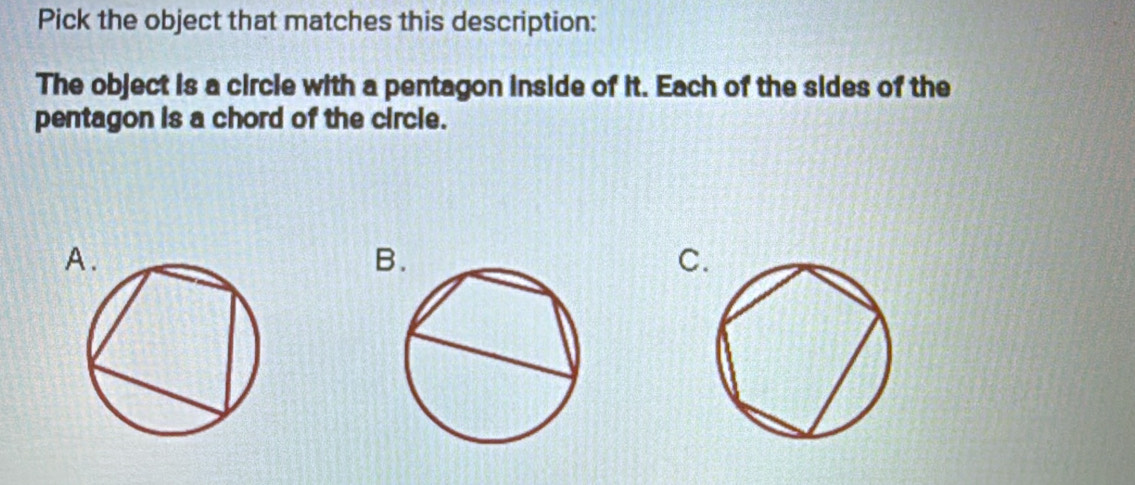 Pick the object that matches this description: 
The object is a circle with a pentagon inside of it. Each of the sides of the 
pentagon is a chord of the circle. 
A. 
B 
C.