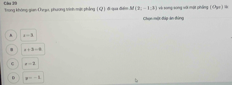 Trong không gian Oxyz, phương trình mặt phầng (Q) đi qua điểm M(2;-1;3) và song song với mặt phầng (Oyz) là:
Chọn một đáp án đúng
A z=3.
B z+3=0.
C x=2.
D y=-1.